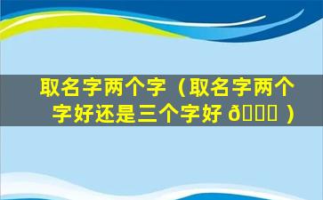 取名字两个字（取名字两个字好还是三个字好 💐 ）